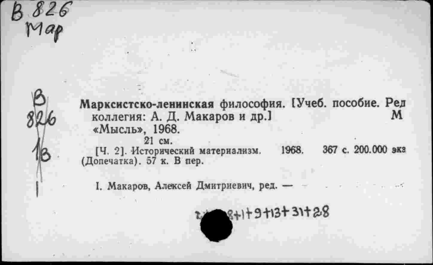 ﻿я
Марксистско-ленинская философия. [Учеб, пособие. Ред коллегия: А. Д. Макаров и др.1	М
«Мысльэ, 1968.
21 см.
[Ч. 2]. Исторический материализм. 1968.	367 с. 200.000 экз
(Допечатка). 57 к. В пер.
I. Макаров, Алексей Дмитриевич, ред. —